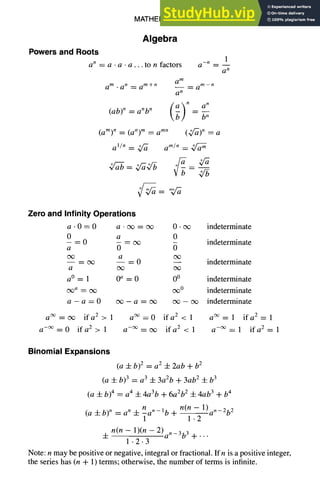 MATHEMATICS 1-3
Algebra
Powers and Roots
a n = a • a • a... to n factors
a m . a n ~ a m+n
(ab) n = anb n
1
a -n = --
a n
a m
_ a m-n
a n
(b) n an
b n
(am)n = (an)m = amn (Q'-~)n = a
a'/n _=_ ~ a m/n = Q~
4/5
Zero and Infinity Operations
a • 0 = 0 a - cx~ = c~ 0 • cx~ indeterminate
0 a 0
- = 0 - -- cx~ indeterminate
a 0
oo a
-- = cx~ -- = 0 -- indeterminate
a c~ o~
a°= 1 0 a = 0 0 ° indeterminate
~, = ~ ~0 indeterminate
a - a = 0 c~ - a = cx~ ~ - cx~ indeterminate
a ~ = cx~ if a 2 > 1 a ~ = 0 if a 2 < 1 a ~ = 1 if a 2 = 1
a -~ = 0 if a 2 > 1 a -~ = c~ if a 2 < 1 a -~ = 1 if a 2 = 1
Binomial Expansions
(a 4-b) 2 = a 2 4-2ab +b 2
(a 4- b) 3 = a 3 4- 3a2b + 3ab 2 4- b 3
(a 4- b) 4 = a 4 4- 4a3b + 6a2b 2 4- 4ab 3 + b 4
n(n -- 1)an_2b 2
(a ± b) n = a n -4- nan-lb q- -
1 1.2
4- n(n - 1)(n - 2)an_3b 3 + ...
1.2.3
Note: n may be positive or negative, integral or fractional. If n is a positive integer,
the series has (n + 1) terms; otherwise, the number of terms is infinite.
 