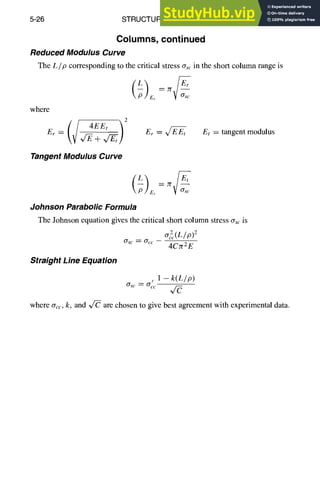 5-26 STRUCTURAL DESIGN
Columns, continued
Reduced Modulus Curve
The Lip corresponding to the critical stress Ors,.in the short column range is
where
-/2
E~ = ,/~+,/~/
Tangent Modulus Curve
yg m
Er
Er =
Et
Et = tangent modulus
Straight Line Equation
- k ( L / p )
crsc=~ .1 q-~
where crcc,k, and ~ are chosen to give best agreement with experimental data.
Johnson Parabolic Formula
The Johnson equation gives the critical short column stress crscis
Crsc= Occ 4CTr2E
 