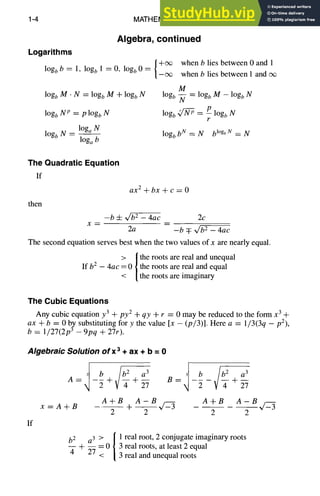 1-4 MATHEMATICS
Algebra, continued
Logarithms
{_+~ whenb lies between O and l
logb b = t, logb 1 = 0, logb 0 = when b lies between 1 and cx~
logb M • N = logb M + logb N
logb N p = p logb N
logb N -- l°ga N
log~ b
M
logb ~- = log~ M - logb N
10gb ~ = t7 logb N
r
logb b N = N blOgb
N = N
The Quadratic Equation
If
then
ax 2 +bx + c = 0
-b 4- ~/~ - 4ac 2c
X ~
2a -b q: ~ - 4ac
The second equation serves best when the two values of x are nearly equal.
> | the roots are real and unequal
If b2 - 4ac = 0 / the roots are real and equal
< the roots are imaginary
The Cubic Equations
Any cubic equation y3 + py2 -t- qy + r = 0 may be reduced to the form x 3 +
ax + b = 0 by substituting for y the value [x - (p/3)]. Here a = 1/3(3q - p2),
b = 1/27(2p 3 - 9pq + 27r).
Algebraic Solution ofx 3 + ax + b = 0
If
f b ~ a 3
A= -~+ +2-7
f b ~/~ a3
B= -~- + 2--7
x =A+B
A+B A-B A+B A-B l-Z-
~
+--5--4=3 2
b2 a 3 > / 1 real root, 2 conjugate imaginary roots
- - = 0 / 3 real roots, at least 2 equal
4 + ~ < 3 real and unequal roots
 