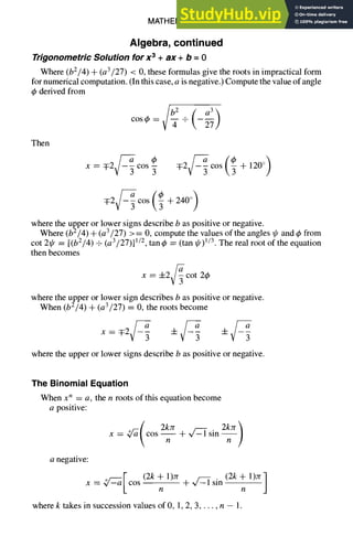 MATHEMATICS 1-5
Algebra, continued
Trigonometric Solution for x 3 + ax + b = 0
Where (b2/4) + (a3/27) < 0, these formulas give the roots in impractical form
for numerical computation. (In this case, a is negative.) Compute the value of angle
4~derived from
ta )
cosy = + -~
x = q:2 3 cos 3
Then
where the upper or lower signs describe b as positive or negative.
Where (b2/4) + (a3/27) >= 0, compute the values of the angles ~ and q~from
cot 2~p = [(b2/4) + (a 3/27)] 1/2, tan 4>= (tan ~) 1/3. The real root of the equation
then becomes
x = +2 cot 2~b
where the upper or lower sign describes b as positive or negative.
When (b2/4) + (a3/27) = 0, the roots become
x = T2 3 3
where the upper or lower signs describe b as positive or negative.
The Binomial Equation
When x n = a, the n roots of this equation become
a positive:
Q'a( 2kJr 2kzr)
x = cos + ~ sin
n n
a negative:
~/~-d [ (2k + 1)7r (2k + 1)re]
x = cos + -v/-S1 sin --
n Y/
where k takes in succession values of 0, 1, 2, 3..... n - 1.
 