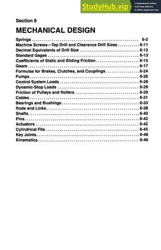 Section 6
MECHANICAL DESIGN
Springs ...................................................... 6-2
Machine ScrewsmTap Drill and Clearance Drill Sizes ........... 6-11
Decimal Equivalents of Drill Size .............................. 6-12
Standard Gages .............................................. 6-13
Coefficients of Static and Sliding Friction ...................... 6-15
Gears ........................................................ 6-17
Formulas for Brakes, Clutches, and Couplings ................. 6-24
Pumps ....................................................... 6-26
Control System Loads ........................................ 6-28
Dynamic-Stop Loads ......................................... 6-29
Friction of Pulleys and Rollers ................................ 6-29
Cables ....................................................... 6-31
Bearings and Bushings ....................................... 6-33
Rods and Links ............................................... 6-38
Shafts ........................................................ 6-40
Pins .......................................................... 6-42
Actuators .................................................... 6-42
Cylindrical Fits ............................................... 6-45
Key Joints .................................................... 6-48
Kinematics ................................................... 6-49
 