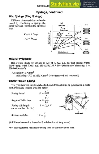 MECHANICAL DESIGN 6-9
Springs, continued
Disc Springs (Ring Springs)
Different characteristics can be ob-
tained by combining n springs the
same way and i springs the opposite
way.
Ftot = n Fsingle
Stot ~ iSsingle
i=1
Deflection s
i=4
i=4
Material Properties
Hot-worked steels for springs to ASTM A 322, e.g., for leaf springs 9255;
6150--resp. to BS 970/5, e.g., 250 A 53; 735 A 50---(Modulus of elasticity: E =
200,000 N/mmZ).
fbt: static: 910 N/mm 2
oscillating: (500 -t- 225) N/Inm2 (scale removed and tempered)
Coiled TorsionSpring
The type shown in the sketch has both ends free and must be mounted on a guide
post. Positively located arms are better.
Spring forcea F ~ Z fbt
r
Frl
Angle of deflection a ~ --
IE
Spring coil length l ~ Dmrr N
(N = number of coils)
Section modulus
I
Y
F
(Additional correction is needed for deflection of long arms.)
aNot allowing for the stress factor arising from the curvature of the wire.
 