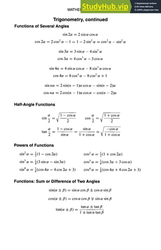 MATHEMATICS
Trigonometry, continued
Functions of Several Angles
sin 2~ = 2 sin ot cos
cos 2c~ = 2 cos 2 ot - 1 = 1 - 2 sin 2 ~ = cos 2 (~ - sin 2
sin 3~ = 3 sin ot - 4 sin 3
cos 3~ = 4 cos 3 ot - 3 cos
sin 4~ = 4 sin ot cos ~ - 8 sin 3 ot cos
cos 4~ = 8 cos 4 c¢ - 8 cos 2 ot + 1
sin n~ = 2 sin(n - 1)~ cos ~ - sin(n - 2)or
cos n~ = 2 cos(n - 1)or cos c~ - cos(n - 2)c¢
1-7
Half-Angle Functions
sin -
~
2 = ~ 1 - 2
cos c~
~1 +cos~
cos 2 2
tan
ot 1 - cos a sin c¢
2 sin a 1 + cos ot
/
__ / --COSOg
- - V 1 + cos ot
Powers of Functions
sin2ot = ½(1 - cos2a)
sin3 ot = ~(3 sinot - sin 3or)
sin4 ot = 1(cos 4c~ - 4cos2ot + 3)
COS2 O/ = l(l 2i- COS 200
COS3 Ot = ¼(COS 30t + 3 COS Or)
COS4 IX = I(COS 4or + 4 cos 2or + 3)
Functions: Sum or Difference of Two Angles
sin(or -4- fl) = sin ot cos/3 4- cos ¢ sin/5
cos(or 4-/3) = cos a cos fl q: sin ot sin fl
tan a -4- tan fi
tan(or 4-/3) =
1 :~ tan ot tan fi
 