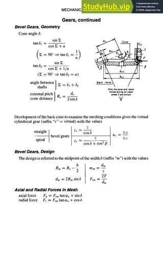 MECHANICAL DESIGN 6-19
Gears, continued
Bevel Gears, Geometry
Cone angle 3:
sine ~ ~ ~ . e ~
tan 31 -- ~e Cone' Faz
cos E + u
t
(E=90°=~'tan31=l)  ~ . . . - ~
sin E
tan32 -- cos E + 1/u 2
(E = 90° =~ tan 32 = u)
angle between [ Back'co.,~k / -'
shafts / E = 31 + 32
Only the axial end radial
forces acting on mesh
external pitch de wh.. 2 ,,e sho*n
cone distance Re -- 2 sin 3 k~/
Development of the back cone to examine the meshing conditions gives the virtual
cylindrical gear (suffix "v" = virtual) with the values
straight
bevel gears
spiral
Bevel Gears, Design
Z
Zv "~--
cos 3
Z
Zv "~"
cos 3 x cos 3 I3
Zv2
Uv =--
Zvl
b
Rm = Re - -~
dm= 2Rm sin 3
Axial and Radial Forces M Mesh
axial force Fa = Elm tan t~n x sin 3
radial force Fr = El,ntan t~. x cos 3
d~
mm ~ m
Z
2T
Elm ~ m
d~
The design is referred to the midpoint of the width b (suffix "m") with the values
 