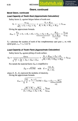 6-20 MECHANICAL DESIGN
Gears, continued
Bevel Gears, continued
Load Capacity of Tooth Root (Approximate Calculation)
Safety factor S F against fatigue failure of tooth root:
O'Flim Ys x KFX
SF ~ Ftm X
bmnm X YF x Yev x Y~ KI x Kv x KFe~ X KF~
Giving the approximate formula
SFmin
Ftm K F~ SFmin
mnm >_ - - X YF X Kl x Kv x Yev x Y# x KFe~X X - -
b Ys X KFX ~Flim
YF: substitute the number of teeth of the complementary spur gear Zv or, with
spiral gears, zvn ,~ z~/cos 3ft.
Load Capacity of Tooth Flank (Approximate Calculation)
Safety factor S H against pitting of tooth surface.
O'Hlim Zv × Kl4x x ZR x Kc
SH = X
~.~.1_ F,,n ~/KI × Kv X KHu X KH,
x gaT, xZuxZuxZev
For metals the material factor ZM is simplified to
Z M = ~ with E-- 2EIE2
El + E2
where E, El, E2 represent the modulus of elasticity.
Giving the approximate formula
v/2T1 Uv + 1
dvml _> -- x 0.35E x Z~lv x ZEv ×
uv ~.1
X g V x gv/~ SH min
x x - -
Zv x KHX × ZR x KL O'Hlim
SHmin
 