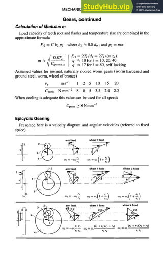 MECHANICAL DESIGN 6-23
Gears, continued
Calculation of Modulus m
Load capacity of teeth root and flanks and temperature rise are combined in the
approximate formula
Ft2 = C b2 P2 where b2 ~ 0.8 dml and P2 = mzr
0.8T2 Ft2 = 2T2/d2 = 2T2/(m z2)
m ~. q ~ 10fori = 10,20,40
Cpemaqz2 q ~ 17 for i = 80, self-locking
Assumed values for normal, naturally cooled worm gears (worm hardened and
ground steel, worm, wheel of bronze)
Vg ms -1 1 2 5 10 15 20
Cperm Nmm -2 8 8 5 3.5 2.4 2.2
When cooling is adequate this value can be used for all speeds
Cperm > 8Nm m-2
EpicyclicGearing
Presented here is a velocity diagram and angular velocities (referred to fixed
space).
arm fixed wheel
1fixed
1~"~ __ w2=-wl._.....~
~zl °~=°~=(l+r~.....
)
~ ~ ) arm
fixed wheellfixed
s
Wheel
3fixed
°JI= aJs(]-{-r3"~rl
]
_ 2~ arm
fixed wheel
1fixed wheel
4fixed
.
r~ r2r4 rlr3
 