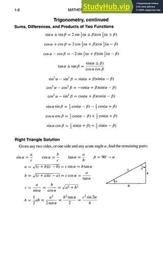 1-8 MATHEMATICS
Trigonometry, continued
Sums, Differences, and Products of Two Functions
sinot + sinfl = 2 sin ½(~ -t- fl)cos ½(~ qz fi)
cosc~ + cos/3 = 2cos ½(c¢ +/3)cos ½(c~ - fi)
cosot - cosfi = -2sin ½(~ + fi)sin ½(or -/3)
sin(or -4-/5)
tan ot + tan/5 --
COSOtCOS fl
sin 2 o~ - sin 2/3 = sin(~ + fl)sin(ot -/3)
cos 2 ot - cos 2 fi = -sin(ol + fi)sin(ot - fl)
cos 2 c¢ - sin 2/3 = cos(u +/3)cos(c~ -/3)
i cos(or +/3)
sina sin/3 = ½cos(or -/3) -
I cos(or -/3) + 1 cos(or +/3)
cos ot cos/3 = ~
1 sin(or + fi) + ½ sin(~ - fi)
sin ~ cos/3 =
Right Triangle Solution
Given any two sides, or one side and any acute angle ~, find the remaining parts:
a b a
sin a = - cos a = - tan et = -
c c b
a = ~/(c + b)(c - b) = c sin c¢ = b tan c~
b = ~/(c + a)(c - a) = ccosot -
tan
a b b2
c . . . . ~a2÷
sin ~ cos c¢
1 a 2
A = -ab -- - -
2
b 2 tan c~ c 2 sin 2or
p = 90 ° _
b
2 tan ~ 2 4
 