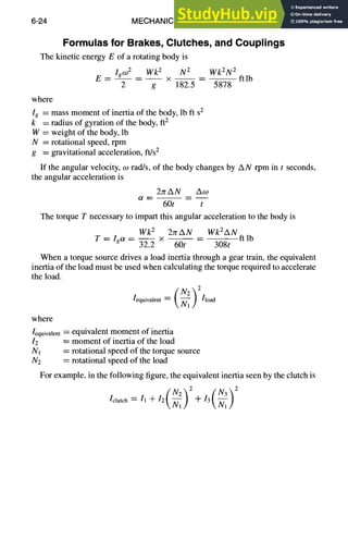 6-24 MECHANICAL DESIGN
Formulas for Brakes, Clutches, and Couplings
The kinetic energy E of a rotating body is
E- Igco2 Wk2 N2 Wk2N2
- - - - --x -- ----ftlb
2 g 182.5 5878
where
Ig = mass moment of inertia of the body, lb ft sz
k = radius of gyration of the body, ft 2
W = weight of the body, lb
N = rotational speed, rpm
g = gravitational acceleration, ft/s2
If the angular velocity, co tad/s, of the body changes by AN rpm in t seconds,
the angular acceleration is
2srAN Aco
60t t
The torque T necessary to impart this angular acceleration to the body is
Wk 2 2srAN WkZAN ft
T=Igot= 32.----2x 60t -- 308t
lb
When a torque source drives a load inertia through a gear train, the equivalent
inertia of the load must be used when calculating the torque required to accelerate
the load.
/equivalent Ix~11/ /load
where
]equivalent= equivalent moment of inertia
I2 = moment of inertia of the load
Nl = rotational speed of the torque source
N2 = rotational speed of the load
For example, in the following figure, the equivalent inertia seen by the clutch is
" ( Nz'~2-i-]3(N3~2Nl/
Ul,/
]clutch = It + 12 ~7-~/
 