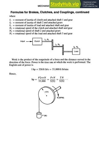 MECHANICAL DESIGN 6-25
Formulas for Brakes, Clutches, and Couplings, continued
where
11 = moment of inertia of clutch and attached shaft 1 and gear
12 = moment of inertia of shaft 2 and attached gears
13 = moment of inertia of load and attached shaft and gear
Nl = rotational speed of the clutch and attached shaft and gear
N2 = rotational speed of shaft 2 and attached gears
N3 = rotational speed of the load and attached shaft 3 and gear
r " - - - - ' - i
I "' N1 B 12'N2 1~1
Input
U 13'N3
Work is the product of the magnitude of a force and the distance moved in the
direction of the force. Power is the time rate at which the work is performed. The
English unit of power is
1 hp = 550ft lb/s = 33,000 ft lb/min
Hence,
P2rzrN PrN TN
hp . . . .
33,000 5252 5252
M)
{~P (Ib)
 