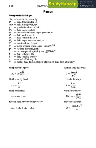 6-26 MECHANICAL DESIGN
Pumps
Pump Relationships
b.hp. = brake horsepower, hp
D = impeller diameter, in.
f.hp. = fluid horsepower, hp
g = gravitational acceleration
Hp = fluid static head, ft
Hsv = suction head above vapor pressure, ft
Ht = fluid total head, ft
Hv = fluid velocity head, fl
Hvp = fluid vapor pressure head, fl
N = rotational speed, rpm
Ns = pump specific speed, (rpm g~/-g--pm)/ft
3/4
Q = volume flow rate, gpm
S = suction specific speed, (rpm ~)/ft 3/4
V = fluid velocity, ft/s
6 = fluid specific gravity
0 = overall efficiency, %
= overall head rise coefficient at point of maximum efficiency
Pump specific speed: Suction specific speed:
Ns = N x/--o s N~
H3/4 n3v/4
Fluid velocity head: Overall efficiency:
V2 f.hp.
Hv=-- ~--
2g b.hp.
Fluid total head: Fluid horsepower:
QH3
lit = Hp + Hv f.hp.-
3960
Suction head above vapor pressure: Impeller diameter:
1840~'-H-
Hs,, =Hp+H~-Hvp D--
N
 