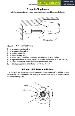 MECHANICALDESIGN 6-29
Dynamic-Stop Loads
Loads due to stopping a moving mass can be estimated from the following:



,• Base
J
Movingsurface -1
where P = V(k •m) 1/2 and where
B = actuator to surface pivot
C = actuator to base pivot
HL = surface hinge line
P = dynamic-stop load
k = linear spring rate (lb/in.) includes actuator and moving surface
m = equivalent mass at B = Ip/386r 2 (for linear movement, m = weight/386)
V = linear velocity of B in direction of stop reaction, in./s
Ip = polar moment of inertia of mass about HL, lb-in.2
Friction of Pulleys and Rollers
A study of the following formula shows friction moment (MF)will be a min-
imum when the diameter of the bearing is as small as practical relative to the
diameter of the pulley.
e
Bearing~ 1
Dp ~
R~'~ ~'8/2
92
 