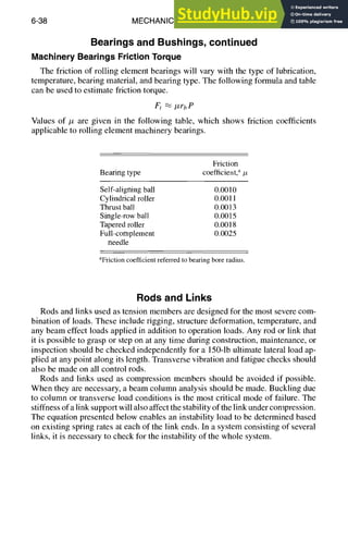 6-38 MECHANICAL DESIGN
Bearings and Bushings, continued
MachineryBearingsFrictionTorque
The friction of rolling element bearings will vary with the type of lubrication,
temperature, bearing material, and bearing type. The following formula and table
can be used to estimate friction torque.
Ft ~ #rbP
Values of # are given in the following table, which shows friction coefficients
applicable to rolling element machinery bearings.
Friction
Bearing type coefficient, a #
Self-aligning ball 0.0010
Cylindrical roller 0.0011
Thrust ball 0.0013
Single-row ball 0.0015
Tapered roller 0.0018
Full-complement 0.0025
needle
aFrictioncoefficientreferredto bearingboreradius.
Rods and Links
Rods and links used as tension members are designed for the most severe com-
bination of loads. These include rigging, structure deformation, temperature, and
any beam effect loads applied in addition to operation loads. Any rod or link that
it is possible to grasp or step on at any time during construction, maintenance, or
inspection should be checked independently for a 150-1b ultimate lateral load ap-
plied at any point along its length. Transverse vibration and fatigue checks should
also be made on all control rods.
Rods and links used as compression members should be avoided if possible.
When they are necessary, a beam column analysis should be made. Buckling due
to column or transverse load conditions is the most critical mode of failure. The
stiffness of a link support will also affect the stability of the link under compression.
The equation presented below enables an instability load to be determined based
on existing spring rates at each of the link ends. In a system consisting of several
links, it is necessary to check for the instability of the whole system.
 
