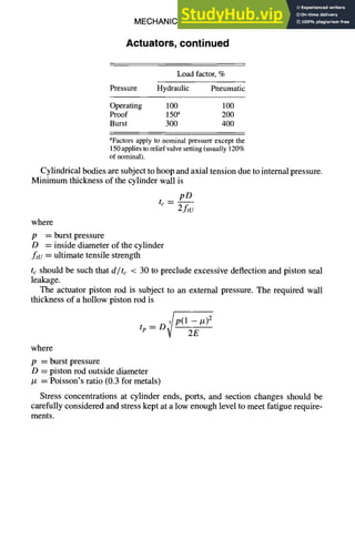 MECHANICAL DESIGN
Actuators, continued
6-43
Load factor, %
Pressure Hydraulic Pneumatic
Operating 100 100
Proof 150a 200
Burst 300 400
aFactors apply to nominal pressure except the
150appliestoreliefvalvesetting(usually 120%
of nominal).
Cylindrical bodies are subject to hoop and axial tension due to internal pressure.
Minimum thickness of the cylinder wall is
t~ =
pD
2ftu
where
p = burst pressure
D = piston rod outside diameter
/x = Poisson's ratio (0.3 for metals)
Stress concentrations at cylinder ends, ports, and section changes should be
carefully considered and stress kept at a low enough level to meet fatigue require-
ments.
tp = D~P(12~E #)2
where
p = burst pressure
D = inside diameter of the cylinder
ftu = ultimate tensile strength
tc should be such that d/tc < 30 to preclude excessive deflection and piston seal
leakage.
The actuator piston rod is subject to an external pressure. The required wall
thickness of a hollow piston rod is
 
