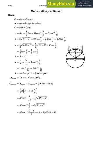 1-10 MATHEMATICS
Circle
C=
ot ~__--:
C=
Mensuration, continued
C
l=
d--
1 2 1 2
~ 4V/-~--12 = ~X/~--I 2
1 ot 1 c
=-lcot-=-cot--
2 2 2 D
h=R-d
c 2c d
ot -- _ _ 2COS -1 --
R D R
---- 2 tan-i 1 2 sin-m l
2d D
A = 7rR2= azrDI 2 = ½RC = ¼DC
A sector 1 1 2 1 2
• = ~Rc=~R ot=gD ot
circumference
central angle in radians
rrD = 27rR
1 d l
Rot = -Dot = Dcos -1 -- = Dtan -1 --
2 R 2d
2~,/'-~ - d 2 2R sin ot ot c
= - = 2dtan- = 2dtan--
2 2 D
ot
= R cos -
2
Asegment = Asector - Atriangle = 1R2(ot - sin Ot)
l 1 2
__ _ al _ 12
= R2 sin-l 2R
= R2 c°s- 1 __d _ dx/~ - d 2
R
R-h
= R 2cos -1 - - - (R - h)~/2Rh - h 2
R
 
