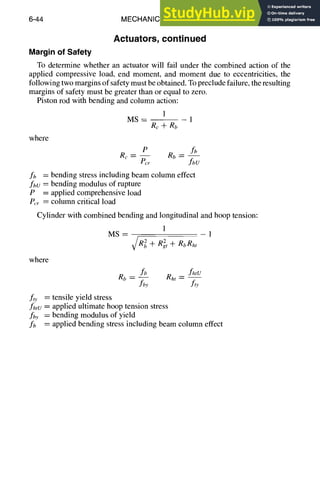 6-44 MECHANICAL DESIGN
Actuators, continued
Margin of Safety
To determine whether an actuator will fail under the combined action of the
applied compressive load, end moment, and moment due to eccentricities, the
following two margins of safety must be obtained. To preclude failure, the resulting
margins of safety must be greater than or equal to zero.
Piston rod with bending and column action:
1
M S - - - - 1
Rc + Rb
where
P fb
Re = - - Rb =
Per fbU
fb = bending stress including beam column effect
fbu -- bending modulus of rupture
P = applied comprehensive load
P,,r = column critical load
Cylinder with combined bending and longitudinal and hoop tension:
1
MS---- - 1
~/R~ + R2t + RbRht
where
fb fhtu
R b = -- Rht-
fby f,y
fo' = tensile yield stress
fhtu = applied ultimate hoop tension stress
f/,y = bending modulus of yield
fb = applied bending stress including beam column effect
 