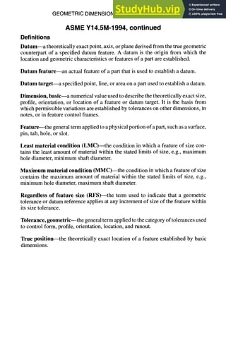 GEOMETRIC DIMENSIONING AND TOLERANCING 7-3
ASME Y14.5M-1994, continued
Definitions
Datum--a theoretically exact point, axis, or plane derived from the true geometric
counterpart of a specified datum feature. A datum is the origin from which the
location and geometric characteristics or features of a part are established.
Datum feature--an actual feature of a part that is used to establish a datum.
Datum target--a specified point, line, or area on a part used to establish a datum.
Dimension, basic--a numerical value used to describe the theoretically exact size,
profile, orientation, or location of a feature or datum target. It is the basis from
which permissible variations are established by tolerances on other dimensions, in
notes, or in feature control frames.
Feature--the general term applied to a physical portion of a part, such as a surface,
pin, tab, hole, or slot.
Least material condition (LMC) the condition in which a feature of size con-
tains the least amount of material within the stated limits of size, e.g., maximum
hole diameter, minimum shaft diameter.
Maximum material condition (MMC)--the condition in which a feature of size
contains the maximum amount of material within the stated limits of size, e.g.,
minimum hole diameter, maximum shaft diameter.
Regardless of feature size (RFS)--the term used to indicate that a geometric
tolerance or datum reference applies at any increment of size of the feature within
its size tolerance.
Tolerance, geometric--the general term applied to the category of tolerances used
to control form, profile, orientation, location, and runout.
True position--the theoretically exact location of a feature established by basic
dimensions.
 