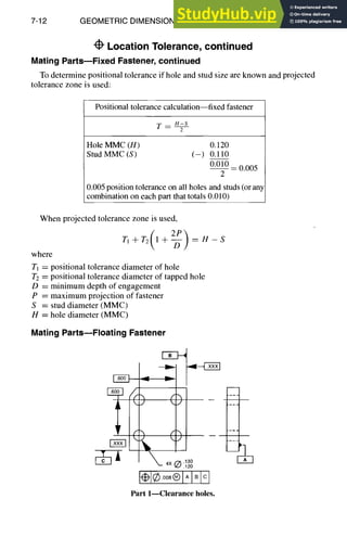 7-12 GEOMETRIC DIMENSIONING AND TOLERANCING
Location Tolerance, continued
Mating Parts--Fixed Fastener, continued
To determine positional tolerance if hole and stud size are known and projected
tolerance zone is used:
Positional tolerance calculation--fixedfastener
T-- H-S
2
Hole MMC (H) 0.120
StudMMC (S) (-) 0.110
0.010
-- 0.005
2
0.005 position tolerance on all holes and studs (or any
combination on each part that totals 0.010)
When projected tolerance zone is used,
TI + T2( I + 2-~PD
) = H - S
where
Tj = positional tolerance diameter of hole
T2 = positional tolerance diameter of tapped hole
D = minimum depth of engagement
P = maximum projection of fastener
S = stud diameter (MMC)
H = hole diameter (MMC)
Mating Parts--Floating Fastener
.6oo_11
<k
<)
<J
~._ 4X(~ .130
.120
Iml®oos®lAIBIcl
Part 1--Clearance holes.
 