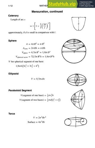 1-12 MATHEMATICS
Catenary
Length of arc s
Mensuration, continued
=1 1+3l/ j
approximately, if d is small in comparison with l.
Sphere
A = 4rrR 2 = 7rD 2
Azone = 2rr Rh = :rrDh
gsphere ~--- 4/37rR 3 = l/6rrD 3
Vspherical sector = 72/3rr RZh = 1~6JrDZh
V for spherical segment of one base:
1/6yrh(3r~ + 3r~ + h2)
Ellipsoid
V = 4/3rrabc
ParaboloidSegment
V(segment of one base) = ~rrr
11 2h
:rrd(r, + r2)
V(segment of two bases) = 1 2
Torus
V = 27r2Rr 2
Surface = 4rrZRr
 