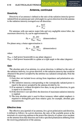 8-18 ELECTRICAL/ELECTRONIC/ELECTROMAGNETIC DESIGN
Antenna, continued
Directivity
Directivity of an antenna is defined as the ratio of the radiation intensity (power
radiated from an antenna per unit solid angle) in a given direction from the antenna
to the radiation intensity averaged over all directions:
4JrU
D--
Prad
For antennas with one narrow major lobe and very negligible minor lobes, the
maximum directivity Do can be approximated by
41,253
Do -- (dimensionless)
[~)hbl " (~hb2
For planar array, a better approximation is
32, 400
Do - (dimensionless)
®hb~ "®hb2
where
®hbl = half power beamwidth in one plane (degrees)
®hb2 = half-power beamwidth in a plane at a right angle to the other (degrees)
Gain
The absolute gain of an antenna, in a given direction, is defined as the ratio of
the radiation intensity, in a given direction, to the radiation intensity that would be
obtained if the power accepted by the antenna was radiated isotropically. Note the
following:
1) Gain does not include losses arising from impedance and polarization mis-
matches.
2) The radiation intensity corresponding to the isotropically radiated power is
equal to the power accepted by the antenna divided by 4~r.
3) If an antenna is without dissipative loss then, in any given direction, its gain
is equal to its directivity.
4) If the direction is not specified, the direction of maximum radiation intensity
is implied.
5) The term absolute gain is used in those instances where added emphasis is
required to distinguish gain from relative gain; for example, absolute gain
measurements.
Effective Area
The effective area (partial) of an antenna, for a given polarization and direction,
is defined as follows: In a given direction, the ratio of the available power at the
terminals of a receiving antenna to the power flux density of a plane wave incident
on the antenna from that direction and with a specified polarization differing from
the receiving polarization of the antenna.
 