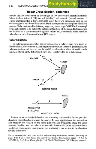 8-20 ELECTRICAL/ELECTRONIC/ELECTROMAGNETIC DESIGN
Radar Cross Section, continued
sensors that are considered in the design of low-observable aircraft platforms.
Others include infrared (IR), optical (visible), and acoustic (sound) sensors. It
is also important that a low-observable target have low emissions such as low
electromagnetic and thermal radiation. Stealthy targets are not completely invisible
to radar. To be undetectable, it is only necessary that a target's RCS be low enough
for its echo return to be below the detection threshold of the radar. RCS reduction
has evolved as a countermeasure against radars and, conversely, more sensitive
radars have evolved to detect lower RCS targets.
Radar Equation
The radar equation describes the performance of a radar system for a given set
of operational, environmental, and target parameters. In the most general case, the
radar transmitter and receiver can be at different locations when viewed from the
target, as shown in the following figure. This is referred to as bistatic radar.
RECEIVER
BISTATIC RADAR
TARGET
R
- - p
TRANSMITTER
& RECEIVER
MONOSTATIC RADAR
Bistatic cross section is defined as the scattering cross section in any specified
direction other than back toward the source. In most applications, the transmitter
and receiver are located on the same platform and frequently share the same
antenna. In this case the radar is monostatic. Monostatic cross section or back
scattering cross section is defined as the scattering cross section in the direction
toward the source.
Except as noted, the radar cross section and scattering mechanisms material appearing on
pages 8-19-8-29 is from Radar and Laser Cross Section Engineering, pages 1-3, 5, 7-9,
337-339, by D. C. Jenn. Copyright (~) 1995, AIAA, Washington, De. All rights reserved.
 