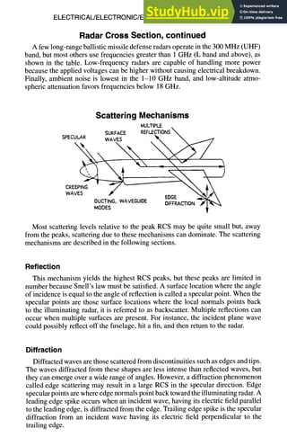 ELECTRICAL/ELECTRONIC/ELECTROMAGNETIC DESIGN 8-23
Radar Cross Section, continued
A few long-range ballistic missile defense radars operate in the 300 MHz (UHF)
band, but most others use frequencies greater than 1 GHz (L band and above), as
shown in the table. Low-frequency radars are capable of handling more power
because the applied voltages can be higher without causing electrical breakdown.
Finally, ambient noise is lowest in the 1-10 GHz band, and low-altitude atmo-
spheric attenuation favors frequencies below 18 GHz.
Scattering Mechanisms
MULTIPLE
SURFACE REFLECTIONS
S
P
E
C
U
L
A
R WAVES "X. 
CREEPING
DUCTING, WAVEGUIDE ......... ~'-~l"~'~
WAVEGU,OE O,.F A=O.
Most scattering levels relative to the peak RCS may be quite small but, away
from the peaks, scattering due to these mechanisms can dominate. The scattering
mechanisms are described in the following sections.
Reflection
This mechanism yields the highest RCS peaks, but these peaks are limited in
number because Snell's law must be satisfied. A surface location where the angle
of incidence is equal to the angle of reflection is called a specular point. When the
specular points are those surface locations where the local normals points back
to the illuminating radar, it is referred to as backscatter. Multiple reflections can
occur when multiple surfaces are present. For instance, the incident plane wave
could possibly reflect off the fuselage, hit a fin, and then return to the radar.
Diffraction
Diffracted waves are those scattered from discontinuities such as edges and tips.
The waves diffracted from these shapes are less intense than reflected waves, but
they can emerge over a wide range of angles. However, a diffraction phenomenon
called edge scattering may result in a large RCS in the specular direction. Edge
specular points are where edge normals point back toward the illuminating radar. A
leading edge spike occurs when an incident wave, having its electric field parallel
to the leading edge, is diffracted from the edge. Trailing edge spike is the specular
diffraction from an incident wave having its electric field perpendicular to the
trailing edge.
 