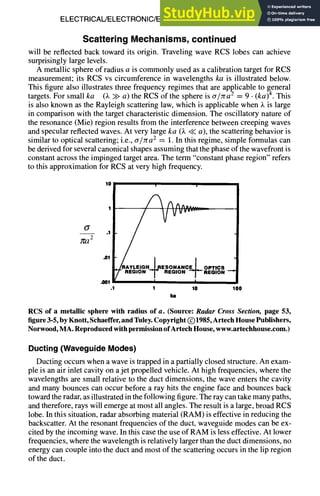 ELECTRICAL/ELECTRONIC/ELECTROMAGNETIC DESIGN 8-25
Scattering Mechanisms, continued
will be reflected back toward its origin. Traveling wave RCS lobes can achieve
surprisingly large levels.
A metallic sphere of radius a is commonly used as a calibration target for RCS
measurement; its RCS vs circumference in wavelengths ka is illustrated below.
This figure also illustrates three frequency regimes that are applicable to general
targets. For small ka (k >> a) the RCS of the sphere is cr/zra 2 = 9 • (ka) 4. This
is also known as the Rayleigh scattering law, which is applicable when k is large
in comparison with the target characteristic dimension. The oscillatory nature of
the resonance (Mie) region results from the interference between creeping waves
and specular reflected waves. At very large ka (k << a), the scattering behavior is
similar to optical scattering; i.e., cr/~a 2 = 1. In this regime, simple formulas can
be derived for several canonical shapes assuming that the phase of the wavefront is
constant across the impinged target area. The term "constant phase region" refers
to this approximation for RCS at very high frequency.
°l :
1 A4^, .....
]~2 .1
"01L~RAYLEIG H~RESONANCE~L OPTICs
..,V.-,O.T ..o,o. T.-,o.
.1 1 10 100
Im
RCS of a metallic sphere with radius of a. (Source: Radar Cross Section, page 53,
figure 3-5, by Knott, Schaeffer, and Tuley. Copyright (~)1985, Artech House Publishers,
Norwood, MA. Reproduced with permission of Artech House, www.artechhouse.com.)
Ducting(WaveguideModes)
Ducting occurs when a wave is trapped in a partially closed structure. An exam-
ple is an air inlet cavity on a jet propelled vehicle. At high frequencies, where the
wavelengths are small relative to the duct dimensions, the wave enters the cavity
and many bounces can occur before a ray hits the engine face and bounces back
toward the radar, as illustrated in the following figure. The ray can take many paths,
and therefore, rays will emerge at most all angles. The result is a large, broad RCS
lobe. In this situation, radar absorbing material (RAM) is effective in reducing the
backscatter. At the resonant frequencies of the duct, waveguide modes can be ex-
cited by the incoming wave. In this case the use of RAM is less effective. At lower
frequencies, where the wavelength is relatively larger than the duct dimensions, no
energy can couple into the duct and most of the scattering occurs in the lip region
of the duct.
 