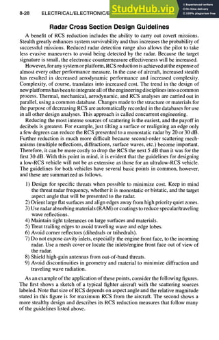 8-28 ELECTRICAL/ELECTRONIC/ELECTROMAGNETIC DESIGN
Radar Cross Section Design Guidelines
A benefit of RCS reduction includes the ability to carry out covert missions.
Stealth greatly enhances system survivability and thus increases the probability of
successful missions. Reduced radar detection range also allows the pilot to take
less evasive maneuvers to avoid being detected by the radar. Because the target
signature is small, the electronic countermeasure effectiveness will be increased,
However, for any system or platform, RCS reduction is achieved at the expense of
almost every other performance measure. In the case of aircraft, increased stealth
has resulted in decreased aerodynamic performance and increased complexity.
Complexity, of course, translates into increased cost. The trend in the design of
new platforms has been to integrate all of the engineering disciplines into a common
process. Thermal, mechanical, aerodynamic, and RCS analyses are carried out in
parallel, using a common database. Changes made to the structure or materials for
the purpose of decreasing RCS are automatically recorded in the databases for use
in all other design analyses. This approach is called concurrent engineering.
Reducing the most intense sources of scattering is the easiest, and the payoff in
decibels is greatest. For example, just tilting a surface or realigning an edge only
a few degrees can reduce the RCS presented to a monostatic radar by 20 or 30 dB.
Further reduction is much more difficult because second-order scattering mech-
anisms (multiple reflections, diffractions, surface waves, etc.) become important.
Therefore, it can be more costly to drop the RCS the next 5 dB than it was for the
first 30 dB. With this point in mind, it is evident that the guidelines for designing
a low-RCS vehicle will not be as extensive as those for an ultralow-RCS vehicle.
The guidelines for both vehicles have several basic points in common, however,
and these are summarized as follows.
1) Design for specific threats when possible to minimize cost. Keep in mind
the threat radar frequency, whether it is monostatic or bistatic, and the target
aspect angle that will be presented to the radar.
2) Orient large flat surfaces and align edges away from high priority quiet zones.
3) Use radar absorbing materials (RAM) or coatings to reduce specular/traveling
wave reflections.
4) Maintain tight tolerances on large surfaces and materials.
5) Treat trailing edges to avoid traveling wave and edge lobes.
6) Avoid comer reflectors (dihedrals or trihedrals).
7) Do not expose cavity inlets, especially the engine front face, to the incoming
radar. Use a mesh cover or locate the inlets/engine front face out of view of
the radar.
8) Shield high-gain antennas from out-of-band threats.
9) Avoid discontinuities in geometry and material to minimize diffraction and
traveling wave radiation.
As an example of the application of these points, consider the following figures.
The first shows a sketch of a typical fighter aircraft with the scattering sources
labeled. Note that size of RCS depends on aspect angle and the relative magnitude
stated in this figure is for maximum RCS from the aircraft. The second shows a
more stealthy design and describes its RCS reduction measures that follow many
of the guidelines listed above.
 