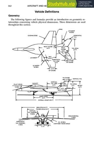 9-2 AIRCRAFT AND HELICOPTER DESIGN
Vehicle Definitions
Geometry
The following figures and formulas provide an introduction on geometric re-
lationships concerning vehicle physical dimensions. These dimensions are used
throughout this section.
WING
45DEG
HORIZONTAL
TAIL
(~ / ~)~ .I
~ . .... 18FT.... ~'11 C
H
o
R
D
R
O
O
T. TAIL
SPAN24
FT
~ ~ _ _ ~ ] ~ ~ T?MAFCT
~ I
I~" 9FT
C/4SWEEP/ M A ~ F ~ L ~ b ...1
=~--, ,, 'T~iL;~ffM'- -'-I-,'I4.SFTI"-
/ ~" 18FT TIPCHORD
LEoS~EEEP " ~ /
--=~ 5.4FT ~-
TIPCHORD
TIPCHORD
.=~i 4
~=_~.~/S VERTICAL
TAIL
I VERTICAL/ // F" f f
COCKPIT ~ TAILARM~ MAC / TAILSPAN /
PILOTVISION ~ 14F A • ,-
T 9 FT HEfGHT
13D E G - ' ~ 1 ~ 9 ; T 18FT
, '
I'u OVERALLLENGTH60FT m
I WINGSPAN4.2FT
II FOLDEDSPAN33FT ---'
I
/ VERTICAL k i I
ITAILDIHEDRAL~ ,I
.?, ,ODEG~ ,~ /
iI -- i1,
/ , ~ ~ ~ h" 4 ., WINGDIHEDRAL
J ~ ~ -3DEG
HORIZONTAL ~ ~'% ~ 40- 45DEG
TAILDIHEDRAL
L " " OVERSIDEVISIONANGLE
-3DEG ~DI WHEELTRACKll~
/ 11FT /
 