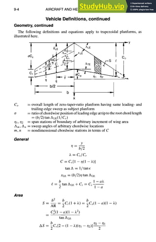 9-4 AIRCRAFT AND HELICOPTER DESIGN
Vehicle Definitions, continued
Geometry, continued
The following definitions and equations apply to trapezoidal planforms, as
illustrated here.
r S~/m(~ r
''I"1
_I.
0,4
~= b/2 =
"~ b
~Y
,p,,
{:
LE  /
r AXE ~ r _ S f C°
. r ~,
-I
x
Co = overall length of zero-taper-ratio planform having same leading- and
trailing-edge sweep as subject planform
(~ = ratio of chordwise position of leading edge at tip to the root chord length
= (b/2) tan ALE(1/Cr)
7,. 72 = span stations of boundary of arbitrary increment of wing area
Am, A. = sweep angles of arbitrary chordwise locations
rn, n = nondimensionalchordwise stations in terms of C
General
y
7=
b/2
~. = C,/Cr
C = Cr[1 - 7(1 - X)]
tan A = 1/ tan E
XLE = (b/2)7 tan ALE
b 1 - aZ
= - tan ALE + Ct = Cr - -
2 1-a
Area
b 2 b b
S -- AR -- 2 Cr(1 +X) -----~Co(1 -a)(1 -X)
CoZ(1 - a)(1 - Z2)
tan ALE
b -ql
AS = ECr[2 - (1 - )v)(71 - 02)] 72
 