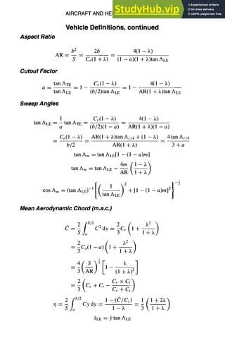 AIRCRAFT AND HELICOPTER DESIGN 9-5
Vehicle Definitions, continued
Aspect Ratio
AR--
b 2
S
2b 4(1 - X)
Cr(l q- )~) (1 -- a)(1 + X)tan ALE
Cutout Factor
a D
tan ATE Cr(1 - ~) 4(1 - )~)
- - -1 -1-
tan ALE (b/2)tan ALE AR(1 + X)tan ALE
Sweep Angles
1 Cr(1 - X) 4(1 - X)
tan ALE : -- tan ATE --
a (b/2)(1 - a) AR(1 + X)(1 - a)
Co(1 - X) AR(1 q- )~)tan Ac/4 -1-(1 - ~,) 4 tan Ac/4
b/2 AR(1 + X) 3 + a
tan A m = tan ALE[1 -- (1 - a)m]
tan Am = tan ALE -- ~--~ ]-~
1
cosAm=tanALE,-,{1 )2
G~LE "[-[1 -- (1 -- a)m] 2
Mean Aerodynamic Chord (m.a.c.)
2f b/2 2 ( )v2 )
e=~,o C2dy=~Cr 1+ 1~- ~
= 5Co(1 - a) +
1
4 S ~ X
2( CrxC~t
)
= -~ Cr + G Cr-7-
2 fb/2 1 -- ((J/Cr)
rl = S., o Cy dy -- 1 - )v --
1
3l+X/
XLE = y tan ALE
 