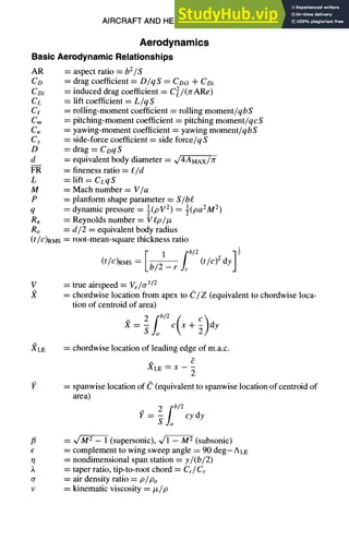 AIRCRAFT AND HELICOPTER DESIGN 9-7
Aerodynamics
BasicAerodynamicRelationships
AR = aspect ratio = b2/S
Co = drag coefficient = D/qS = Coo + Col
CDi = induced drag coefficient = CeL/(rcARe)
CL = lift coefficient = L/qS
Ct = rolling-moment coefficient = rolling moment/qbS
Cm = pitching-moment coefficient = pitching moment/qcS
Cn = yawing-moment coefficient = yawing moment/qbS
Cy = side-force coefficient = side force/qS
D = drag = CDqS
d = equivalent body diameter = ~/4AMAx/Yr
FR = fineness ratio = £/d
L = lift = CLqS
M = Mach number = V/a
P = planform shape parameter = S/be
q = dynamic pressure = ½(PV 2) = ½(pa2M2)
Rn = Reynolds number = Vgp/tz
Ro = d/2 = equivalent body radius
(t/C)RMS= root-mean-square thickness ratio
1
i1 [b/2 2dy]~
(t/C)RMS ~- b/2- r~r (t/c)
V = true airspeed = Ve/ff1/2
= chordwise location from apex to C/Z (equivalent to chordwise loca-
tion of centroid of area)
=- cx+ y
Sjo
)¢LE = chordwise location of leading edge of m.a.c.
XLE ~ X -- --
2
I? = spanwise location of C (equivalent to spanwise location of centroid of
area)
2 fb/2
= -- cy dy
Suo
/~ = ~ - 1 (supersonic), ~/1 -- M 2 (subsonic)
= complement to wing sweep angle = 90 deg--ALE
O = nondimensional span station = y/(b/2)
)~ = taper ratio, tip-to-root chord = Ct/Cr
a = air density ratio = P/Po
v = kinematic viscosity = #/p
 