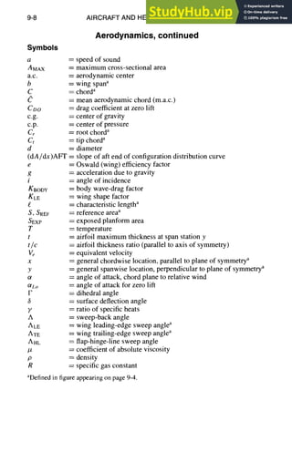 9-8 AIRCRAFT AND HELICOPTER DESIGN
Symbols
a
AMAX
a.c.
b
C
CDO
c.g.
c.p.
Cr
Ct
d
(dA/dx)AFT =
e =
g =
i
KBODY
KLE
£ =
S, SREF =
SEXP
T =
t =
t/c
v~ =
X
y =
Og
OlLo
F =
6 =
y =
A =
ALE ~---
ATE
AHL
#
P
R
Aerodynamics, continued
= speed of sound
= maximum cross-sectional area
= aerodynamic center
= wing spana
= chorda
= mean aerodynamic chord (m.a.c.)
= drag coefficient at zero lift
= center of gravity
= center of pressure
= root chorda
= tip chorda
= diameter
slope of aft end of configuration distribution curve
Oswald (wing) efficiency factor
acceleration due to gravity
angle of incidence
body wave-drag factor
wing shape factor
characteristic lengtha
reference areaa
exposed planform area
temperature
airfoil maximum thickness at span station y
airfoil thickness ratio (parallel to axis of symmetry)
equivalent velocity
general chordwise location, parallel to plane of symmetrya
general spanwise location, perpendicular to plane of symmetrya
angle of attack, chord plane to relative wind
angle of attack for zero lift
dihedral angle
surface deflection angle
ratio of specific heats
sweep-back angle
wing leading-edge sweep anglea
wing trailing-edge sweep anglea
flap-hinge-line sweep angle
= coefficient of absolute viscosity
= density
= specific gas constant
aDefined in figure appearing on page 9-4.
 