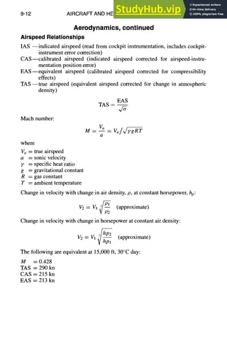 9-12 AIRCRAFT AND HELICOPTER DESIGN
Aerodynamics, continued
AirspeedRelationships
IAS --indicated airspeed (read from cockpit instrumentation, includes cockpit-
instrument error correction)
CAS--calibrated airspeed (indicated airspeed corrected for airspeed-instru-
mentation position error)
EAS--equivalent airspeed (calibrated airspeed corrected for compressibility
effects)
TAS--true airspeed (equivalent airspeed corrected for change in atmospheric
density)
EAS
TAS --
Mach number:
where
Va = true airspeed
a = sonic velocity
y = specific heat ratio
g = gravitational constant
R = gas constant
T = ambient temperature
M -- vo - vo/,/7 Rr
a
Change in velocity with change in air density, p, at constant horsepower, hp:
V2 = Vl ,3//~]S (approximate)
V /92
Change in velocity with change in horsepower at constant air density:
3/hp2 (approximate)
V2= V1V hpl
The following are equivalent at 15,000 ft, 30°C day:
M = 0.428
TAS = 290 kn
CAS = 215 kn
EAS = 213 kn
 