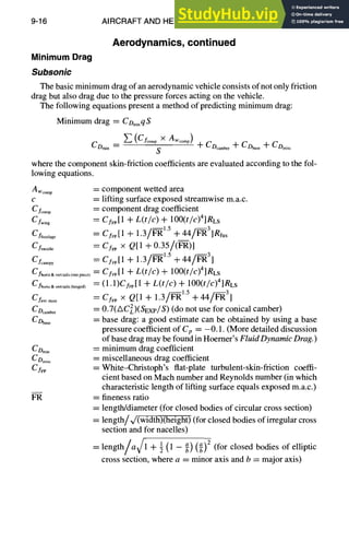 9-16 AIRCRAFT AND HELICOPTER DESIGN
Aerodynamics, continued
MinimumDrag
Subsonic
The basic minimum drag of an aerodynamic vehicle consists of not only friction
drag but also drag due to the pressure forces acting on the vehicle.
The following equations present a method of predicting minimum drag:
Minimum drag = Comi.qS
~_,(Cfoomp )< z .... p)
C Omin = S -~- COcamber -~- CDbase -~- C Omisc
where the component skin-friction coefficients are evaluated according to the fol-
lowing equations.
Awcomp
C
Cfcom p =
C fwing =
Cffuselage =
Cfnacelle =
C fcanopy =
C fhoriz&verttails(onepiece)
C fhoriz&verttails(hinged)
CL........ =
CD~.mbe~
C Dbase
CDmin
CDmi~c
CfFP =
FR =
component wetted area
lifting surface exposed streamwise m.a.c.
component drag coefficient
CfFp[1 + L(t/c) + lO0(t/c)4]Res
Cf~[1 + 1.3/P--Ii,15 + 44/F-t~3]Rfus
CSF
P × Q[1 + 0.35/(F--1~)1
CfFp[1 + 1.3/Fl~15 -Jr44/F--I~3]
Cf~[1 + L(t/c) + lO0(t/c)4]Rts
(1.1)CfFp[l + L(t/c) -I- lO0(t/c)a]Rts
CfFo X Q[1 + 1.3/F-R1'5 + 44/~ 3]
0.7(AC2)(SExp/S) (do not use for conical camber)
base drag: a good estimate can be obtained by using a base
pressure coefficientof Cp = -0.1. (More detailed discussion
of base drag may be found in Hoerner's Fluid Dynamic Drag.)
minimum drag coefficient
miscellaneous drag coefficient
White-Christoph's flat-plate turbulent-skin-friction coeffi-
cient based on Mach number and Reynolds number (in which
characteristic length of lifting surface equals exposed m.a.c.)
fineness ratio
length/diameter (for closed bodies of circular cross section)
length/~/(width)(height) (for closed bodies of irregular cross
section and for nacelles)
/ V/ 1 (1 ~) (~)2 (for closed bodies of elliptic
length a 1-4-g -
cross section, where a = minor axis and b = major axis)
 