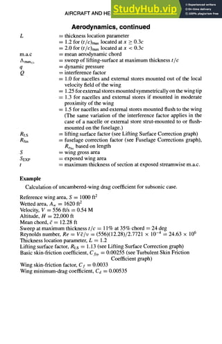 AIRCRAFT AND HELICOPTER DESIGN 9-17
L
m.a.c
A maxt/c
q
Q
RLS
Rfus
S
SEXP
t
Aerodynamics,continued
= thickness location parameter
= 1.2 for (t/C)maxlocated at x > 0.3c
= 2.0 for (t/C)maxlocated at x < 0.3c
= mean aerodynamic chord
= sweep of lifting-surface at maximum thickness tic
= dynamic pressure
= interference factor
= 1.0 for nacelles and external stores mounted out of the local
velocity field of the wing
= 1.25 for external stores mounted symmetrically on the wing tip
= 1.3 for nacelles and external stores if mounted in moderate
proximity of the wing
= 1.5 for nacelles and external stores mounted flush to the wing
(The same variation of the interference factor applies in the
case of a nacelle or external store strut-mounted to or flush-
mounted on the fuselage.)
= lifting surface factor (see Lifting Surface Correction graph)
----fuselage correction factor (see Fuselage Corrections graph),
Refusbased on length
= wing gross area
= exposed wing area
-- maximum thickness of section at exposed streamwise m.a.c.
Example
Calculation of uncambered-wing drag coefficient for subsonic case.
Reference wing area, S = 1000 ft2
Wetted area, Aw = 1620 ft2
Velocity, V = 556 ft/s = 0.54 M
Altitude, H = 22,000 ft
Mean chord, g = 12.28 ft
Sweep at maximum thickness tic = 11% at 35% chord = 24 deg
Reynolds number, Re = V~/v = (556)(12.28)/2.7721 × 10-4 = 24.63 x 106
Thickness location parameter, L = 1.2
Lifting surface factor, RLS = 1.13 (see Lifting Surface Correction graph)
Basic skin-friction coefficient, CfFP= 0.00255 (see Turbulent Skin Friction
Coefficient graph)
Wing skin-friction factor, Cf = 0.0033
Wing minimum-drag coefficient, Cd = 0.00535
 