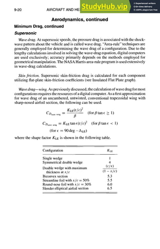 9-20 AIRCRAFT AND HELICOPTER DESIGN
Aerodynamics, continued
Minimum Drag,continued
Supersonic
Wavedrag. At supersonic speeds, the pressure drag is associated with the shock-
wave pattern about the vehicle and is called wave drag. "Area-rule" techniques are
generally employed for determining the wave drag of a configuration. Due to the
lengthy calculations involved in solving the wave-drag equation, digital computers
are used exclusively; accuracy primarily depends on the methods employed for
geometrical manipulation. The NASA Harris area-rule program is used extensively
in wave-drag calculations.
Skin friction. Supersonic skin-friction drag is calculated for each component
utilizing flat-plate skin-friction coefficients (see Insulated Flat Plate graph).
Wavedrag--wing. As previously discussed, the calculation of wave drag for most
configurations requires the resources of a digital computer. As a first approximation
for wave drag of an uncambered, untwisted, conventional trapezoidal wing with
sharp-nosed airfoil section, the following can be used.
KLE(t/e)2
CD..... ~.g fi (for fl tan ~ > 1)
CD..... ,,g = KLEtanE(t/c)2 (forfitan¢ < 1)
(for E = 90 deg --ALE)
where the shape factor KLEis shown in the following table.
Configuration KLE
Single wedge 1
Symmetrical double wedge 4
Double wedge with maximum (c/x)
thickness at x/c (1 - x/c)
Biconvex section 5.3
Streamline foil with x/c = 50% 5.5
Round-nose foil with x/c = 30% 6.0
Slender elliptical airfoil section 6.5
 