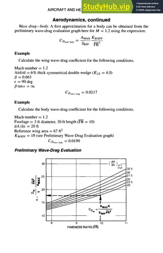 AIRCRAFT AND HELICOPTER DESIGN 9-21
Aerodynamics,continued
Wavedrag--body. A first approximation for a body can be obtained from the
preliminary wave-drag evaluation graph here for M = 1.2 using the expression:
AMAXKBODY
CDwave body -- - -
S~F ~--~2
Example
Calculate the wing wave-drag coefficient for the following conditions.
Mach number = 1.2
Airfoil = 6% thick symmetrical double wedge (KLE = 4.0)
fl = 0.663
= 90 deg
/3 tan E = o~
Co ..... i.g = 0.0217
Example
Calculate the body wave-drag coefficient for the following conditions.
Mach number = 1.2
Fuselage = 3 ft diameter, 30 ft length (FR = 10)
dA/dx = 20 ft
Reference wing area = 67 ft2
KBODY = 18 (see Preliminary Wave-Drag Evaluation graph)
CD.... ~y =0.0190
Preliminary Wave-DragEvaluation
30!
25
o-20
, , I I , ~
10
( dA
)AFT
END
AMAxK
CDw SREFF-'R2
9 10
FINENESSRATIO(FR)
32.5
3O
_)7.5
25
22.5
2O
 