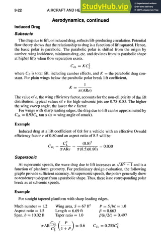 9-22 AIRCRAFT AND HELICOPTER DESIGN
Aerodynamics,continued
Induced Drag
Subsonic
The drag due to lift, or induced drag, reflects lift-producing circulation. Potential
flow theory shows that the relationship to drag is a function of lift squared. Hence,
the basic polar is parabolic. The parabolic polar is shifted from the origin by
camber, wing incidence, minimum drag, etc. and deviates from its parabolic shape
at higher lifts when flow separation exists.
CDi = KC2L
where CL is total lift, including camber effects, and K ----the parabolic drag con-
stant. For plain wings below the parabolic polar break lift coefficient,
1
K -- - -
7t(ARe)
The value of e, the wing efficiency factor, accounts for the non-ellipticity of the lift
distribution; typical values of e for high-subsonic jets are 0.75-0.85. The higher
the wing sweep angle, the lower the e factor.
For wings with sharp leading edges, the drag due to lift can be approximated by
CDi ~- 0.95CL tan ~ (or = wing angle of attack).
Example
Induced drag at a lift coefficient of 0.8 for a vehicle with an effective Oswald
efficiency factor e of 0.80 and an aspect ratio of 8.5 will be
c~ (0.8)2
CD, JrARe Jr(8.5)(0.80) = 0.030
Supersonic
At supersonic speeds, the wave drag due to lift increases as v/MT - 1 and is a
function of planform geometry. For preliminary design evaluation, the following
graphs provide sufficient accuracy. At supersonic speeds, the polars generally show
no tendency to depart from a parabolic shape. Thus, there is no corresponding polar
break as at subsonic speeds.
Example
For straight tapered planform with sharp leading edges,
Mach number = 1.2 Wing area, S = 67 ft 2
Aspect ratio = 1.5 Length = 6.69 ft
Span, b ----10.02 ft Taper ratio = 1.0
yrAR ----0.6
P = S/bg. = 1.0
/3 = 0.663
fi(b/2e) = 0.497
Co, ----0.255C~
 