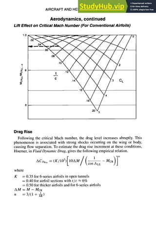 AIRCRAFTAND HELICOPTERDESIGN
Aerodynamics, continued
Lift Effect on Critical Mach Number (For Conventional Airfoils)
1.0
o
t4
i
.9
~
.8
9-25
.o2 //o
.06 .1--
.08
'16 18
2 g ~
.4
.18
.5
Drag Rise
Following the critical Mach number, the drag level increases abruptly. This
phenomenon is associated with strong shocks occurring on the wing or body,
causing flow separation. To estimate the drag rise increment at these conditions,
Hoerner, in Fluid Dynamic Drag, gives the following empirical relation.
ACDR,se=(K/IO3)[IOAM/(cos1-ALE
MCR)]n
where
K = 0.35 for 6-series airfoils in open tunnels
= 0.40 for airfoil sections with tic ~ 6%
= 0.50 for thicker airfoils and for 6-series airfoils
AM = M - MCR
n = 3/(1 + ~-~R)
 