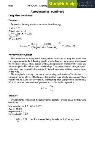 9-26 AIRCRAFT AND HELICOPTER DESIGN
Aerodynamics,continued
Drag Rise, continued
Example
Determine the drag rise increment for the following.
AM ----0.05
Aspect ratio = 3.0
t/c = 0.068 (K = 0.40)
ALE = 50 °
McR = 0.895
0.4 F 10(0.05) ] ,+-]/3
mfoRise -- 1000 kcos(5~ i ~-0.895
= 0.0002136
Aerodynamic Center
The prediction of wing-alone aerodynamic center (a.c.) may be made from
curves presented in the following graphs which show a.c. location as a fraction of
the wing root chord. These curves are based on planform characteristics only and
are most applicable to low-aspect-ratio wings. The characteristics of high-aspect-
ratio wings are primarily determined by two-dimensional section characteristics
of the wing.
The wing is the primary component determining the location of the airplane a.c.,
but aerodynamic effects of body, nacelles, and tail must also be considered. These
effects can be taken into account by considering each component's incremental
lift with its associated center of pressure and utilizing the expression,
CM~
a.c.--
CL~
Example
Determine the location of the aerodynamic center of a wing under the following
conditions.
Machnumber = 1.2 (fl = 0.663)
ALE = 45 deg
Aspect ratio = 2.0
Taper ratio (~.) = 0.2
Xac
-- 0.51 (see Location of Wing Aerodynamic Center graph)
Cr
 