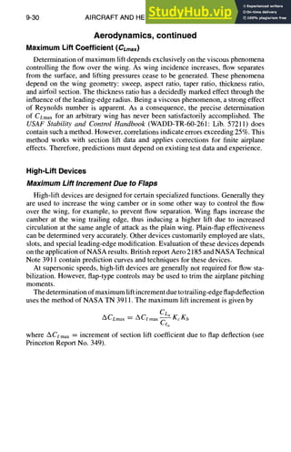 9-30 AIRCRAFT AND HELICOPTER DESIGN
Aerodynamics, continued
Maximum Lift Coefficient (CLmax)
Determination of maximum lift depends exclusively on the viscous phenomena
controlling the flow over the wing. As wing incidence increases, flow separates
from the surface, and lifting pressures cease to be generated. These phenomena
depend on the wing geometry: sweep, aspect ratio, taper ratio, thickness ratio,
and airfoil section. The thickness ratio has a decidedly marked effect through the
influence of the leading-edge radius. Being a viscous phenomenon, a strong effect
of Reynolds number is apparent. As a consequence, the precise determination
of CLmaxfor an arbitrary wing has never been satisfactorily accomplished. The
USAF Stability and Control Handbook (WADD-TR-60-261: Lib. 57211) does
contain such a method. However, correlations indicate errors exceeding 25%. This
method works with section lift data and applies corrections for finite airplane
effects. Therefore, predictions must depend on existing test data and experience.
High-Lift Devices
Maximum Lift Increment Due to Flaps
High-lift devices are designed for certain specialized functions. Generally they
are used to increase the wing camber or in some other way to control the flow
over the wing, for example, to prevent flow separation. Wing flaps increase the
camber at the wing trailing edge, thus inducing a higher lift due to increased
circulation at the same angle of attack as the plain wing. Plain-flap effectiveness
can be determined very accurately. Other devices customarily employed are slats,
slots, and special leading-edge modification. Evaluation of these devices depends
on the application of NASA results. British report Aero 2185 and NASA Technical
Note 3911 contain prediction curves and techniques for these devices.
At supersonic speeds, high-lift devices are generally not required for flow sta-
bilization. However, flap-type controls may be used to trim the airplane pitching
moments.
The determination of maximum lift increment due to trailing-edge flap deflection
uses the method of NASA TN 3911. The maximum lift increment is given by
CL.
ACLmax = ACe max - - KcKb
Ct~
where ACe max : increment of section lift coefficient due to flap deflection (see
Princeton Report No. 349).
 