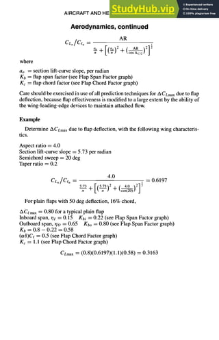 AIRCRAFT AND HELICOPTER DESIGN 9-31
Aerodynamics, continued
AR
cLo/C,o =
oo [@)2 c As
+ 71-cosAc/2] j
where
ao = section lift-curve slope, per radian
Kb = flap span factor (see Flap Span Factor graph)
Kc = flap chord factor (see Flap Chord Factor graph)
Care should be exercised in use of all prediction techniques for ACLmax due to flap
deflection, because flap effectiveness is modified to a large extent by the ability of
the wing-leading-edge devices to maintain attached flow.
Example
Determine AfLmax due to flap deflection, with the following wing characteris-
tics.
Aspect ratio = 4.0
Section lift-curve slope = 5.73 per radian
Semichord sweep = 20 deg
Taper ratio = 0.2
4.0
CL,/Ceo = 1 = 0.6197
5.73 [(_~)2 [ 4.0 ,~1 ~
--Y- + + ~cos(20)t j
For plain flaps with 50 deg deflection, 16% chord,
ACemax = 0.80 for a typical plain flap
Inboard span, rh = 0.15 gbi = 0.22 (see Flap Span Factor graph)
Outboard span, r/o = 0.65 Kbo = 0.80 (see Flap Span Factor graph)
Kb = 0.8 -- 0.22 = 0.58
(otS)Ce = 0.5 (see Flap Chord Factor graph)
Kc = 1.1 (see Flap Chord Factor graph)
CLmax = (0.8)(0.6197)(1.1)(0.58) = 0.3163
 