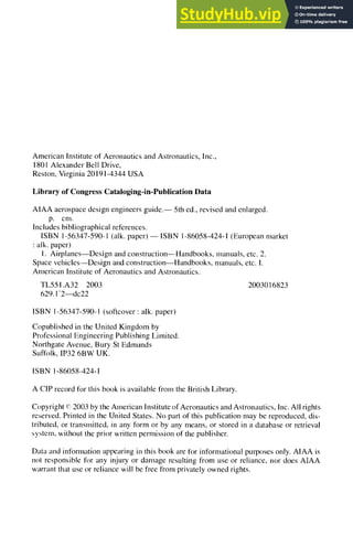 American Institute of Aeronautics and Astronautics, Inc.,
1801 Alexander Bell Drive,
Reston, Virginia 20191-4344 USA
Library of Congress Cataloging-in-Publication Data
AIAA aerospace design engineers guide. 1 5th ed., revised and enlarged.
p. cm.
Includes bibliographical references.
ISBN 1-56347-590-1 (alk. paper) -- ISBN 1-86058-424-1 (European market
: alk. paper)
1. AirplanesIDesign and construction--Handbooks, manuals, etc. 2.
Space vehicles--Design and construction--Handbooks, manuals, etc. I.
American Institute of Aeronautics and Astronautics.
TL551.A32 2003 2003016823
629.1'2IDC22
ISBN 1-56347-590-1 (softcover : alk. paper)
Copublished in the United Kingdom by
Professional Engineering Publishing Limited.
Northgate Avenue, Bury St Edmunds
Suffolk, IP32 6BW UK.
ISBN 1-86058-424-1
A CIP record for this book is available from the British Library.
Copyright ~'~2003 by the American Institute of Aeronautics and Astronautics, Inc. All rights
reserved. Printed in the United States. No part of this publication may be reproduced, dis-
tributed, or transmitted, in any form or by any means, or stored in a database or retrieval
syslem, without the prior written permission of the publisher.
Dma and information appearing in this book are for informational purposes only. AIAA is
not responsible for any injury or damage resulting from use or reliance, nor does AIAA
warrant that use or reliance will be free l¥om privately owned rights.
 