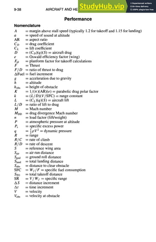 9-38 AIRCRAFT AND HELICOPTER DESIGN
Performance
Nomenclature
A = margin above stall speed (typically 1.2 for takeoff and 1.15 for landing)
a
AR =
CD ~-
C L :
D =
e
Fpl =
F
F / O =
AFuel =
g =
h =
hobs :
K =
k =
L =
LID =
M =
MDD =
H
p _--
P~ =
q ----
R =
R/C =
R/D =
S =
Sai r :
Sgnd
gland :
Sobs :
SFC =
STO :
SR
AS
At
V
Vobs
speed of sound at altitude
aspect ratio
drag coefficient
lift coefficient
(Co)(q)(S) = aircraft drag
Oswald efficiency factor (wing)
planform factor for takeoff calculations
Thrust
ratio of thrust to drag
fuel increment
acceleration due to gravity
altitude
height of obstacle
1/(Jr)(AR)(e) = parabolic drag polar factor
(L/D)(V/SFC) = range constant
(CL)(q)(S) = aircraft lift
ratio of lift to drag
Mach number
drag divergence Mach number
load factor (lift/weight)
atmospheric pressure at altitude
specific excess power
1 2
~pV = dynamic pressure
range
rate of climb
rate of descent
reference wing area
air run distance
ground roll distance
total landing distance
distance to clear obstacle
Wf/F = specific fuel consumption
total takeoff distance
= V~ Wf = specific range
= distance increment
= time increment
= velocity
= velocity at obstacle
 