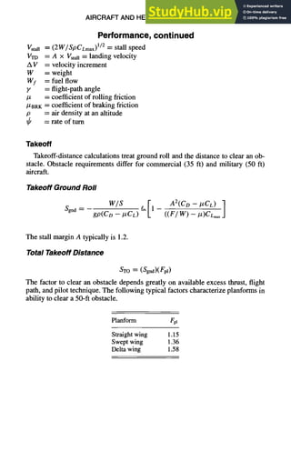 AIRCRAFT AND HELICOPTER DESIGN 9-39
gstall
VTD
AV
W
%
Y
/z
/ZBRK
P
Performance,continued
= (2W/SpCLmax) U2 = stall speed
= A × Vstan= landing velocity
= velocity increment
= weight
= fuel flow
= flight-path angle
= coefficient of rolling friction
= coefficient of braking friction
= air density at an altitude
= rate of turn
Takeoff
Takeoff-distance calculations treat ground roll and the distance to clear an ob-
stacle. Obstacle requirements differ for commercial (35 ft) and military (50 ft)
aircraft.
Takeoff Ground Roll
Sgnd "~-
w/s
gp(CD -- #CL)
611 - A2(CD - IZCL)
The stall margin A typically is 1.2.
Total Takeoff Distance
STO = (Sgnd)(Fpl)
The factor to clear an obstacle depends greatly on available excess thrust, flight
path, and pilot technique. The following typical factors characterize planforms in
ability to clear a 50-ft obstacle.
Planform Fpl
Straight wing 1.15
Swept wing 1.36
Delta wing 1.58
 