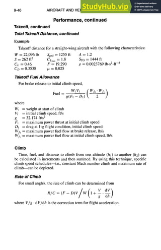 9-40 AIRCRAFT AND HELICOPTER DESIGN
Performance, continued
Takeoff, continued
Total Takeoff Distance, continued
Example
Takeoff distance for a straight-wing aircraft with the following characteristics:
W = 22,096 lb Sgna = 1255 ft A -----1.2
S = 262 ft2 CLmax= 1.8 STO = 1444 ft
Cc = 0.46 F = 19,290 p = 0.0023769 lb-s2-ft-4
Co = 0.3538 /z = 0.025
Takeoff Fuel Allowance
For brake release to initial climb speed,
WtVl
Fuel -- g(~ ---D1) _(Wf°'~)Wf'
where
W1 ----weight at start of climb
Vl -----initial climb speed, ft/s
g = 32.174 ft/s2
F1 ----maximum power thrust at initial climb speed
D1 = drag at 1-g flight condition, initial climb speed
Wfo = maximum power fuel flow at brake release, lb/s
Wf, = maximum power fuel flow at initial climb speed, lb/s
Climb
Time, fuel, and distance to climb from one altitude (hi) to another (h2) can
be calculated in increments and then summed. By using this technique, specific
climb speed schedules--i.e., constant Mach number climb and maximum rate of
climb---can be depicted.
Rate of Climb
For small angles, the rate of climb can be determined from
/
R/C : (F - D)V W 1+--.
g T#
where V/g •dV/dh is the correction term for flight acceleration.
 