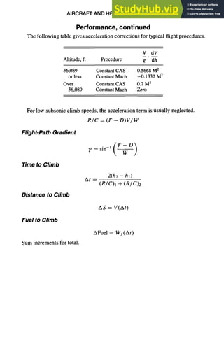 AIRCRAFT AND HELICOPTER DESIGN 9-41
Performance, continued
The following table gives acceleration corrections for typical flight procedures.
V dV
Altitude, fl Procedure g ' d--h-
36,089 Constant CAS 0.5668 M 2
or less Constant Mach -0.1332 M2
Over Constant CAS 0.7 M 2
36,089 Constant Mach Zero
For low subsonic climb speeds, the acceleration term is usually neglected.
R/C = (F - D)V/W
Flight-Path Gradient
Time to Climb
Distance to Climb
Fuel to Climb
Sum increments for total.
y = sin-X ( - ~ )
At =
2(h2 -- hi)
(R/ C)l -Iv(R/C)2
As-- V(At)
AFuel = Wf(At)
 