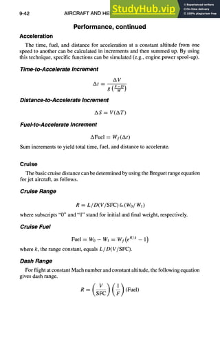 9-42 AIRCRAFT AND HELICOPTER DESIGN
Performance, continued
Acceleration
The time, fuel, and distance for acceleration at a constant altitude from one
speed to another can be calculated in increments and then summed up. By using
this technique, specific functions can be simulated (e.g., engine power spool-up).
Time-to-Accelerate Increment
A t - - - -
AV
g
Distance-to-Accelerate Increment
AS = V(AT)
Fuel-to-Accelerate Increment
AFuel = Wf(At)
Sum increments to yield total time, fuel, and distance to accelerate.
Cruise
The basic cruise distance can be determined by using the Breguet range equation
for jet aircraft, as follows.
Cruise Range
R = L/D(V/SFC) fi~(Wo/W~)
where subscripts "0" and "1" stand for initial and final weight, respectively.
Cruise Fuel
Fuel = W0 - W, = Wf(e R/k - 1)
where k, the range constant, equals L/D(V/SFC).
Dash Range
For flight at constant Mach number and constant altitude, the following equation
gives dash range.
R = (Fuel)
 