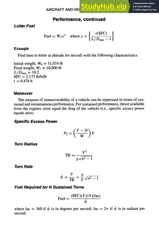 AIRCRAFT AND HELICOPTER DESIGN 9-45
Loiter Fuel
Performance,continued
t(SFC) }
Fuel = Wfey wherey = L/-D~max--1
Example
Find time to loiter at altitude for aircraft with the following characteristics.
Initial weight, W0 = 11,074 lb
Final weight, W1 = 10,000 lb
L/Dmax = 10.2
SFC = 2.175 lb/h/lb
t = 0.478 h
Maneuver
The measure of maneuverability of a vehicle can be expressed in terms of sus-
tained and instantaneous performance. For sustained performance, thrust available
from the engines must equal the drag of the vehicle (i.e., specific excess power
equals zero).
Specific Excess Power
Turn Radius
V 2
TR-
Turn Rate
V g
~--TR-- V ~'~-- 1
Fuel Required for N Sustained Turns
(SFC)(F)(N)(fac)
Fuel =
where fac = 360 if ~ is in degrees per second; fac = 2rr if ~k is in radians per
second.
 