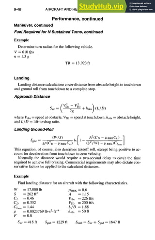 9-46 AIRCRAFT AND HELICOPTER DESIGN
Performance, continued
Maneuver, continued
Fuel Required for N Sustained Turns, continued
Example
Determine turn radius for the following vehicle.
V = 610 fps
n=l.3g
TR = 13,923 ft
Landing
Landing distance calculations cover distance from obstacle height to touchdown
and ground roll from touchdown to a complete stop.
Approach Distance
[V2~ 
Sair = [ oOS2g- + hobs)(L/D)
where Vobs= speed at obstacle, VTo = speed at touchdown, hobs = obstacle height,
and L/D = lift-to-drag ratio.
Landing Ground-Roll
(W/S) ~[1- A2(CD--
#BRKCL)]
Sgnd = gp(CD -- #BRKCL) ((F---'7~ 5 ~aax
This equation, of course, also describes takeoff roll, except being positive to ac-
count for deceleration from touchdown to zero velocity.
Normally the distance would require a two-second delay to cover the time
required to achieve full braking. Commercial requirements may also dictate con-
servative factors be applied to the calculated distances.
Example
Find landing distance for an aircraft with the following characteristics.
W = 17,000 lb #BRK = 0.6
S = 262 ft2 A = 1.15
CL = 0.46 Vobs = 226 ft/s
Co =0.352 VTD =200ft/s
CLm,x= 1.44 L/D = 1.88
p = 0.0023769 lb-sZ-ft-4 hobs = 50 ft
F = 0.0
Sair= 418 ft Sgnd = 1229 ft S~and= S~ir + Sgn~= 1647 ft
 